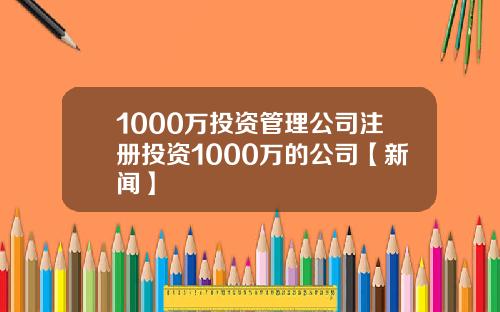 1000万投资管理公司注册投资1000万的公司【新闻】