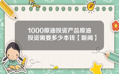 1000原油投资产品原油投资需要多少本钱【新闻】