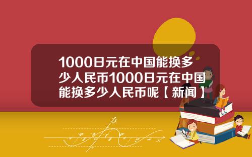 1000日元在中国能换多少人民币1000日元在中国能换多少人民币呢【新闻】