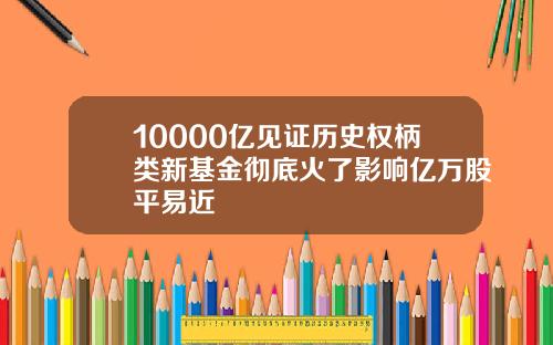 10000亿见证历史权柄类新基金彻底火了影响亿万股平易近