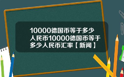 10000德国币等于多少人民币10000德国币等于多少人民币汇率【新闻】