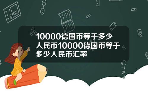 10000德国币等于多少人民币10000德国币等于多少人民币汇率