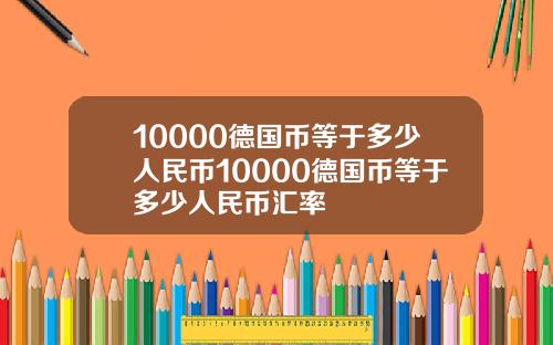 10000德国币等于多少人民币10000德国币等于多少人民币汇率