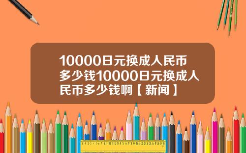 10000日元换成人民币多少钱10000日元换成人民币多少钱啊【新闻】