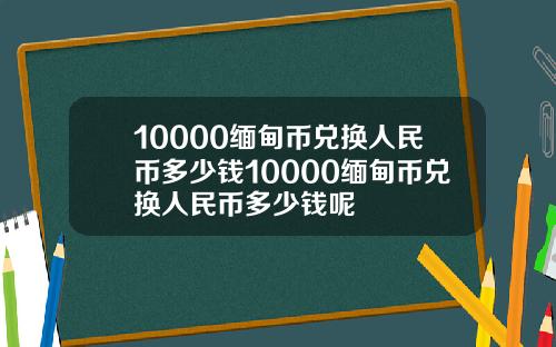 10000缅甸币兑换人民币多少钱10000缅甸币兑换人民币多少钱呢