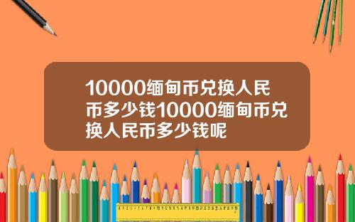 10000缅甸币兑换人民币多少钱10000缅甸币兑换人民币多少钱呢