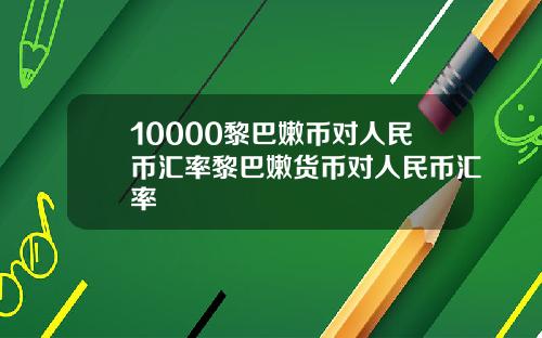 10000黎巴嫩币对人民币汇率黎巴嫩货币对人民币汇率
