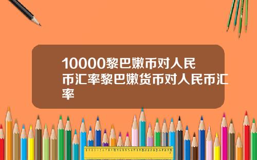 10000黎巴嫩币对人民币汇率黎巴嫩货币对人民币汇率