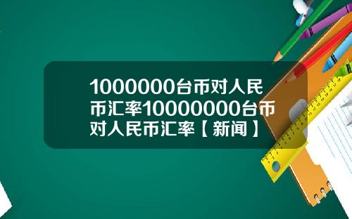 1000000台币对人民币汇率10000000台币对人民币汇率【新闻】