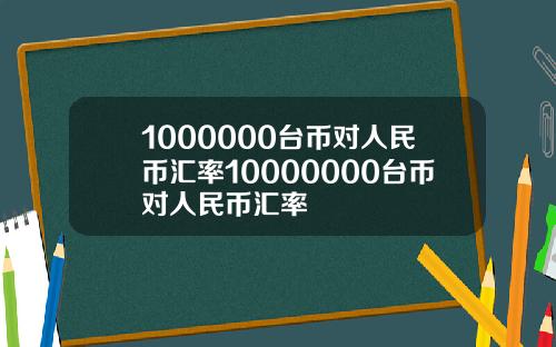 1000000台币对人民币汇率10000000台币对人民币汇率