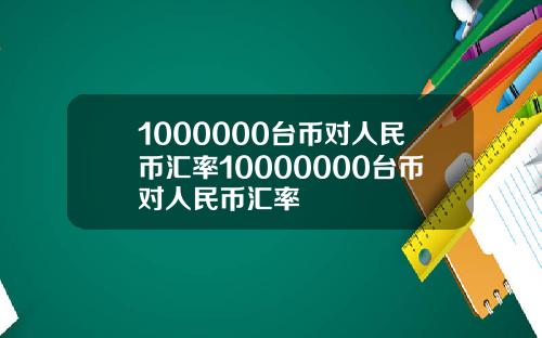 1000000台币对人民币汇率10000000台币对人民币汇率