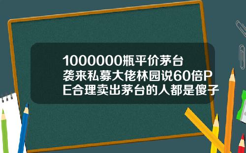 1000000瓶平价茅台袭来私募大佬林园说60倍PE合理卖出茅台的人都是傻子