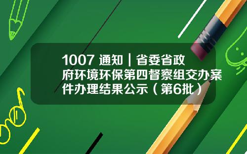 1007 通知｜省委省政府环境环保第四督察组交办案件办理结果公示（第6批）