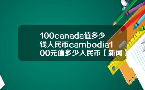 100canada值多少钱人民币cambodia100元值多少人民币【新闻】