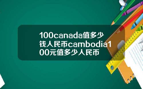 100canada值多少钱人民币cambodia100元值多少人民币