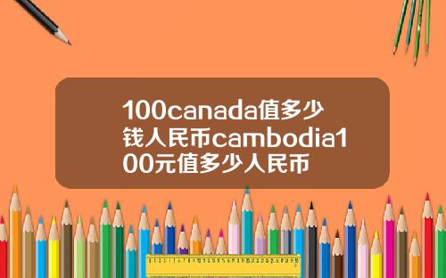 100canada值多少钱人民币cambodia100元值多少人民币