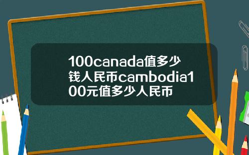 100canada值多少钱人民币cambodia100元值多少人民币