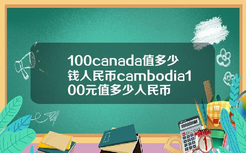 100canada值多少钱人民币cambodia100元值多少人民币