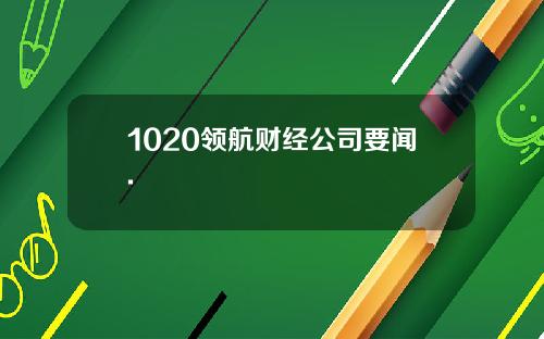 1020领航财经公司要闻.
