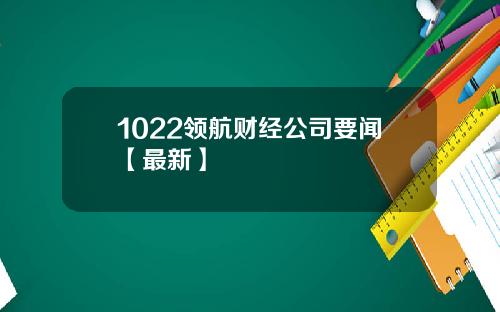 1022领航财经公司要闻【最新】
