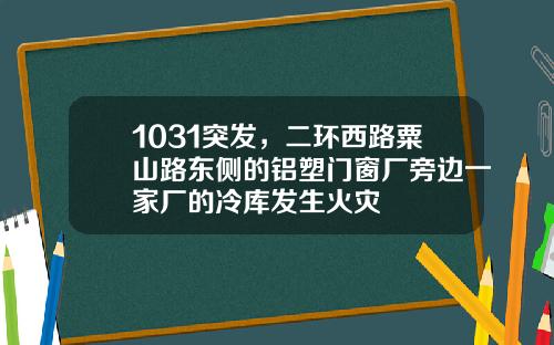 1031突发，二环西路粟山路东侧的铝塑门窗厂旁边一家厂的冷库发生火灾
