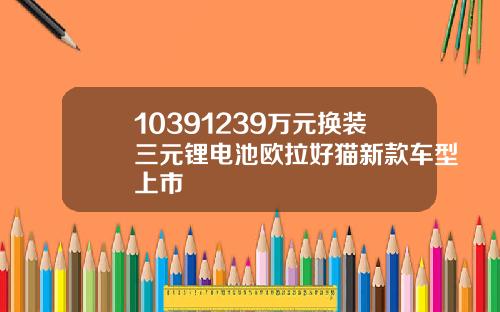 10391239万元换装三元锂电池欧拉好猫新款车型上市