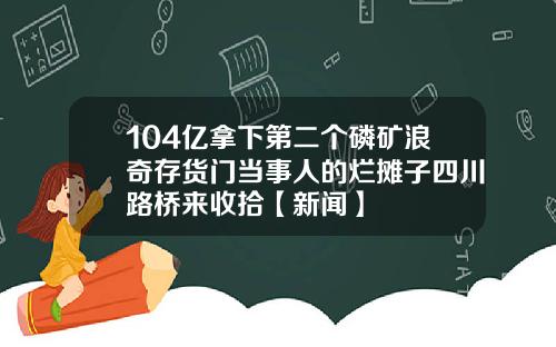 104亿拿下第二个磷矿浪奇存货门当事人的烂摊子四川路桥来收拾【新闻】