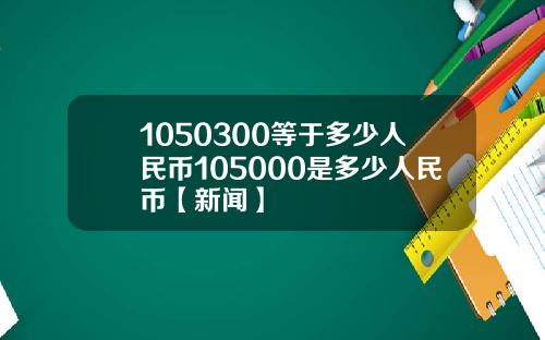 1050300等于多少人民币105000是多少人民币【新闻】