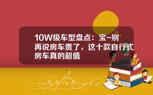 10W级车型盘点：宝~别再说房车贵了，这十款自行式房车真的超值
