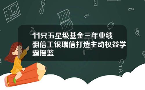 11只五星级基金三年业绩翻倍工银瑞信打造主动权益学霸摇篮