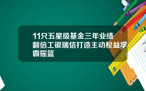11只五星级基金三年业绩翻倍工银瑞信打造主动权益学霸摇篮