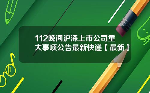 112晚间沪深上市公司重大事项公告最新快递【最新】
