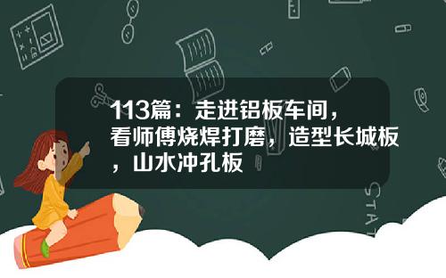 113篇：走进铝板车间，看师傅烧焊打磨，造型长城板，山水冲孔板