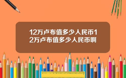 12万卢布值多少人民币12万卢布值多少人民币啊