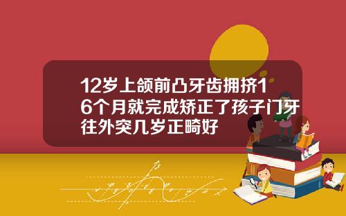 12岁上颌前凸牙齿拥挤16个月就完成矫正了孩子门牙往外突几岁正畸好