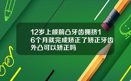 12岁上颌前凸牙齿拥挤16个月就完成矫正了矫正牙齿外凸可以矫正吗