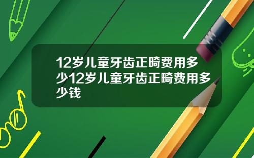 12岁儿童牙齿正畸费用多少12岁儿童牙齿正畸费用多少钱