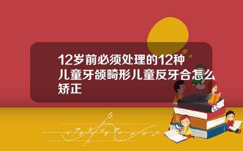 12岁前必须处理的12种儿童牙颌畸形儿童反牙合怎么矫正