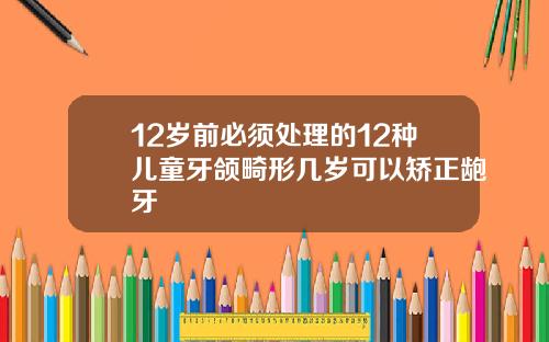 12岁前必须处理的12种儿童牙颌畸形几岁可以矫正龅牙