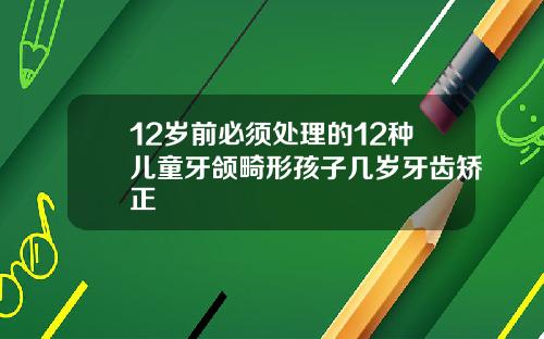 12岁前必须处理的12种儿童牙颌畸形孩子几岁牙齿矫正