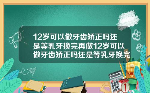 12岁可以做牙齿矫正吗还是等乳牙换完再做12岁可以做牙齿矫正吗还是等乳牙换完再做矫正