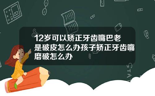 12岁可以矫正牙齿嘴巴老是破皮怎么办孩子矫正牙齿嘴磨破怎么办