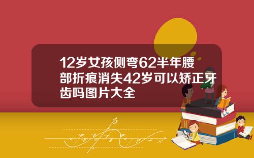 12岁女孩侧弯62半年腰部折痕消失42岁可以矫正牙齿吗图片大全