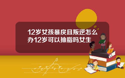 12岁女孩暴戾且叛逆怎么办12岁可以抽脂吗女生