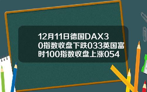 12月11日德国DAX30指数收盘下跌033英国富时100指数收盘上涨054