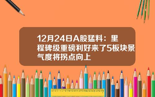 12月24日A股猛料：里程碑级重磅利好来了5板块景气度将拐点向上