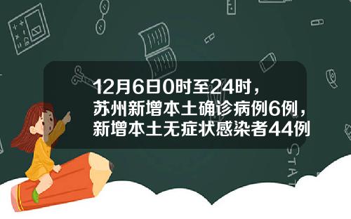 12月6日0时至24时，苏州新增本土确诊病例6例，新增本土无症状感染者44例