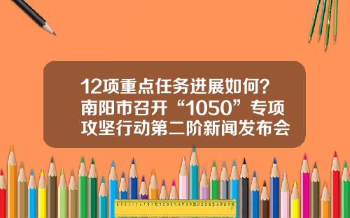 12项重点任务进展如何？南阳市召开“1050”专项攻坚行动第二阶新闻发布会