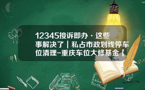 12345接诉即办·这些事解决了｜私占市政划线停车位清理-重庆车位大修基金【新闻】.