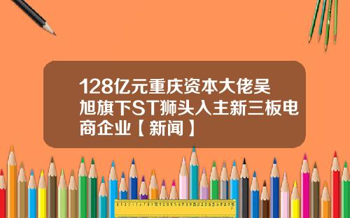 128亿元重庆资本大佬吴旭旗下ST狮头入主新三板电商企业【新闻】